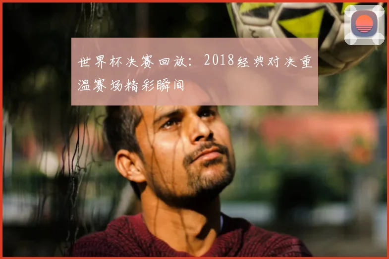 世界杯决赛回放：2018经典对决重温赛场精彩瞬间