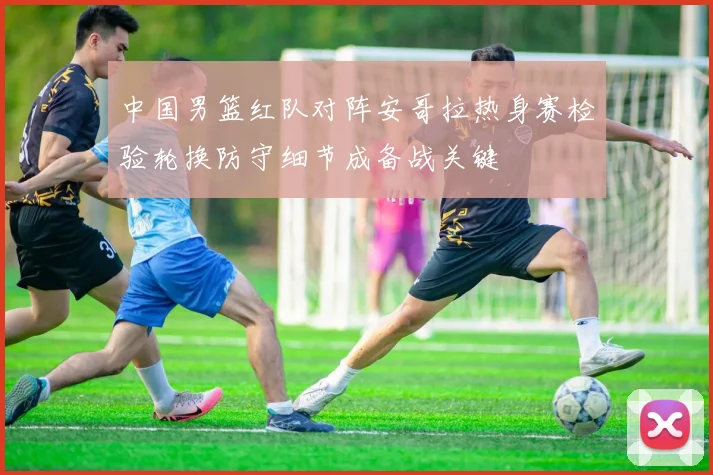 中国男篮红队对阵安哥拉热身赛检验轮换防守细节成备战关键
