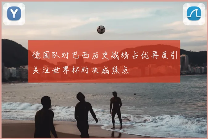 德国队对巴西历史战绩占优再度引关注世界杯对决成焦点