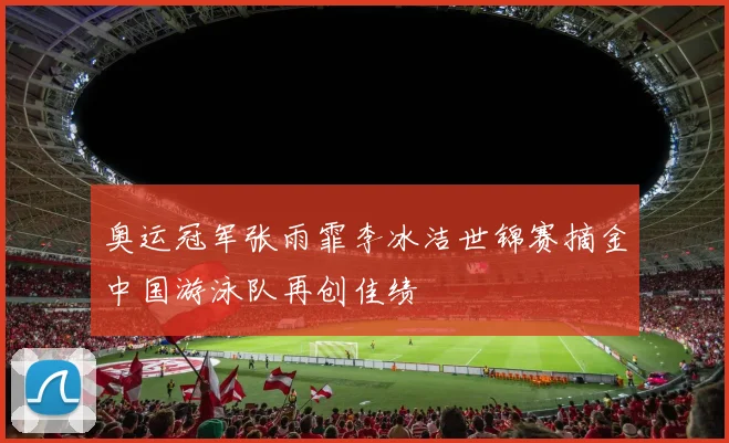 奥运冠军张雨霏李冰洁世锦赛摘金中国游泳队再创佳绩