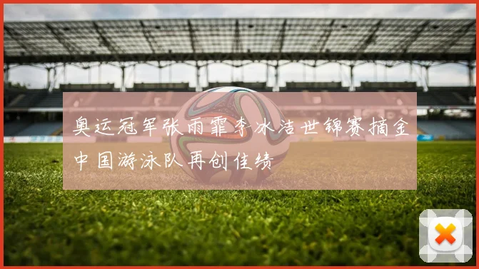 奥运冠军张雨霏李冰洁世锦赛摘金中国游泳队再创佳绩