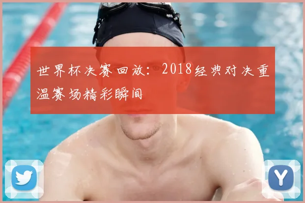 世界杯决赛回放:2018经典对决重温赛场精彩瞬间