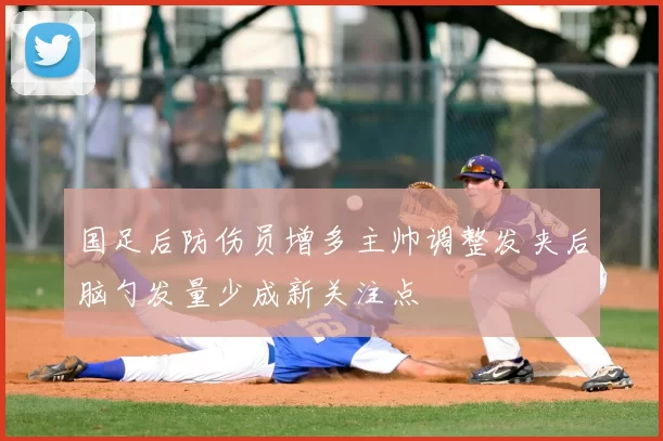 国足后防伤员增多主帅调整发夹后脑勺发量少成新关注点