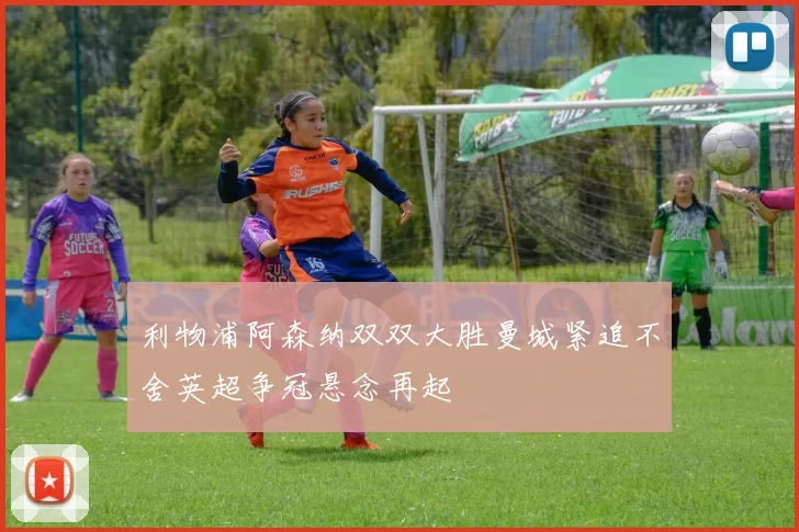 利物浦阿森纳双双大胜曼城紧追不舍英超争冠悬念再起