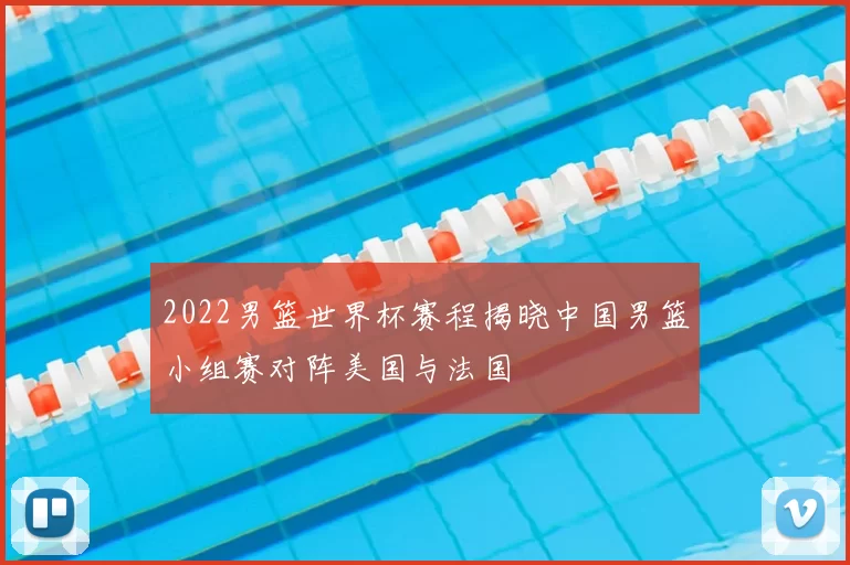 2022男篮世界杯赛程揭晓中国男篮小组赛对阵美国与法国