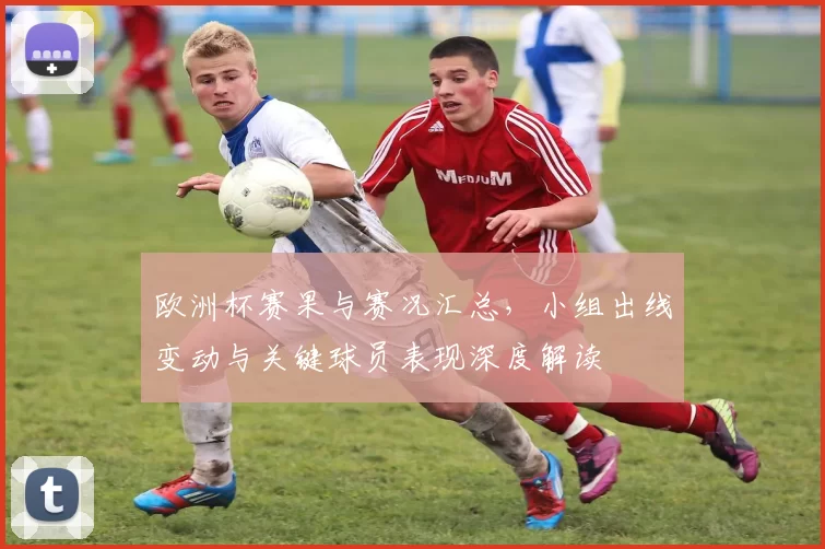 欧洲杯赛果与赛况汇总,小组出线变动与关键球员表现深度解读