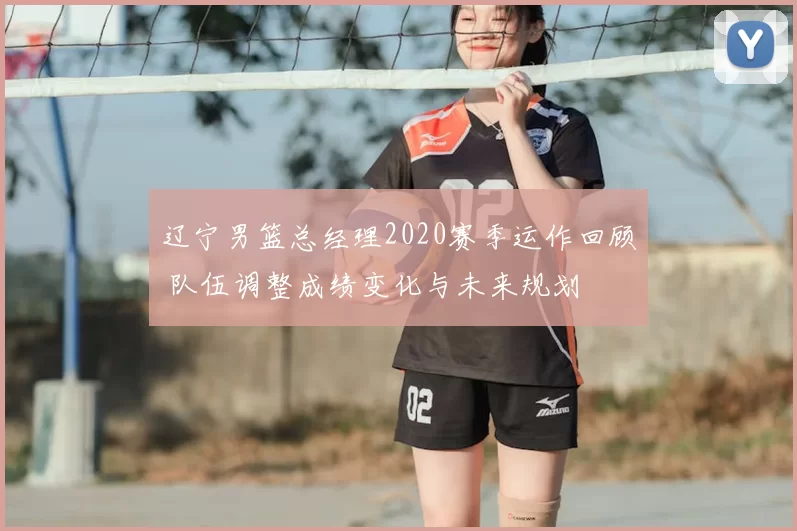 辽宁男篮总经理2020赛季运作回顾 队伍调整成绩变化与未来规划