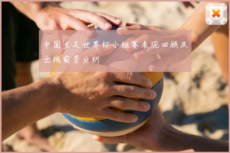 中国女足世界杯小组赛表现回顾及出线前景分析