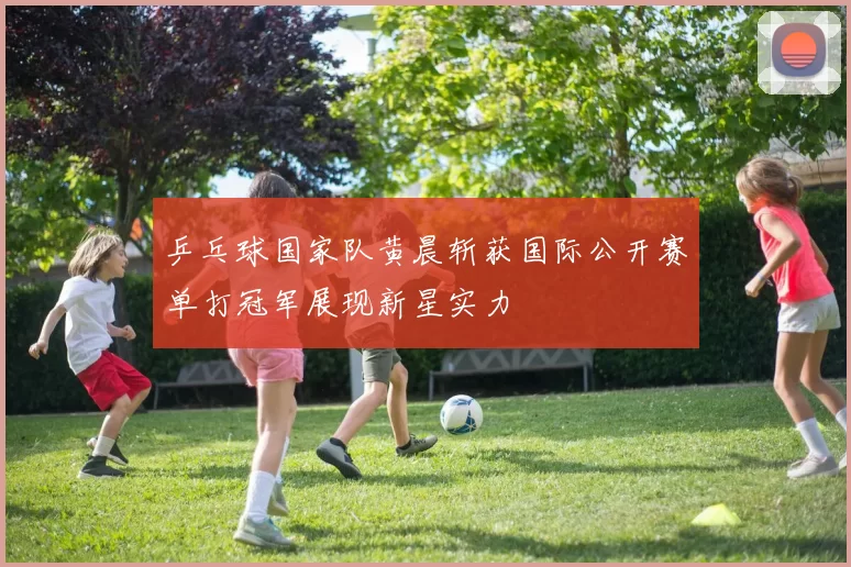 乒乓球国家队黄晨斩获国际公开赛单打冠军展现新星实力