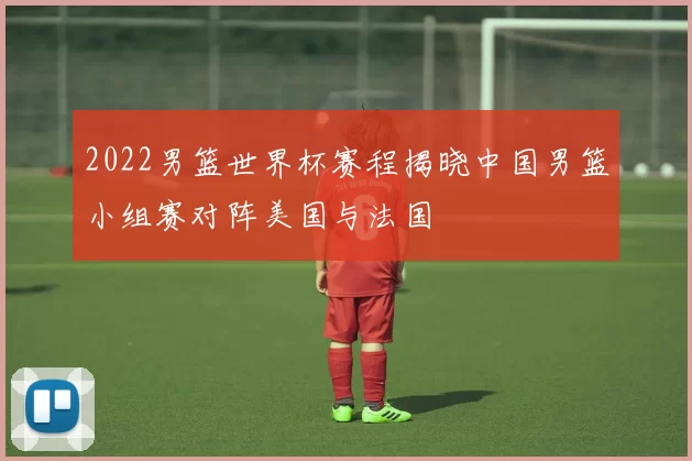 2022男篮世界杯赛程揭晓中国男篮小组赛对阵美国与法国