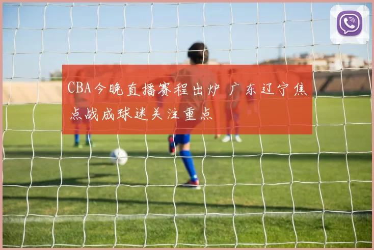 CBA今晚直播赛程出炉 广东辽宁焦点战成球迷关注重点