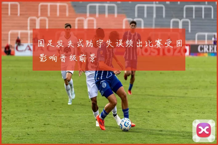 国足发夹式防守失误频出比赛受困 影响晋级前景