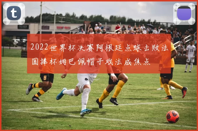 2022世界杯决赛阿根廷点球击败法国捧杯姆巴佩帽子戏法成焦点