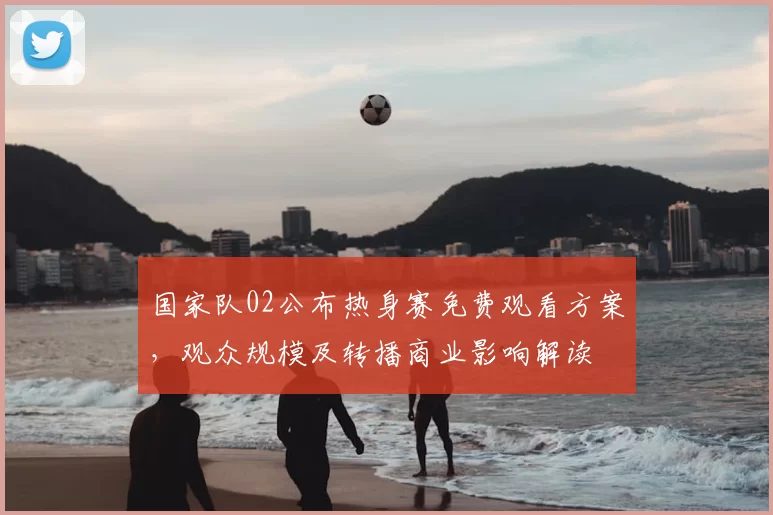 国家队02公布热身赛免费观看方案，观众规模及转播商业影响解读