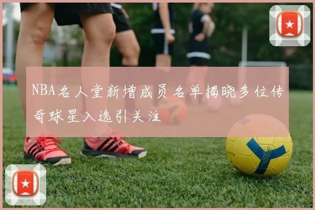 NBA名人堂新增成员名单揭晓多位传奇球星入选引关注