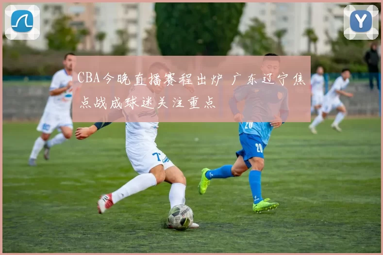 CBA今晚直播赛程出炉 广东辽宁焦点战成球迷关注重点