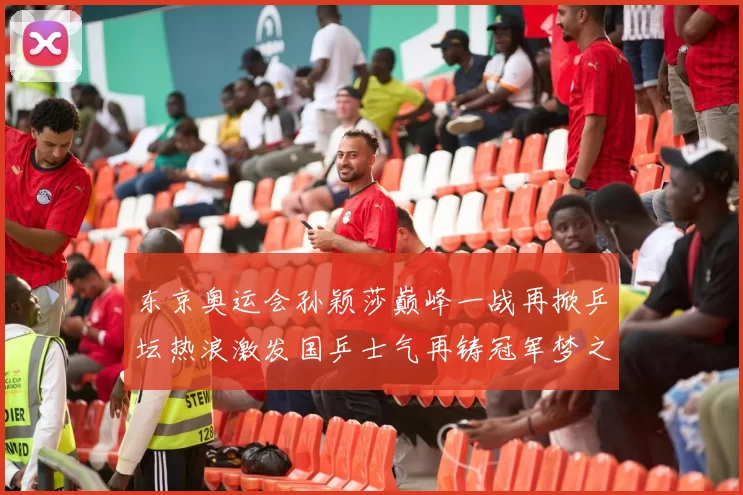 东京奥运会孙颖莎巅峰一战再掀乒坛热浪激发国乒士气再铸冠军梦之