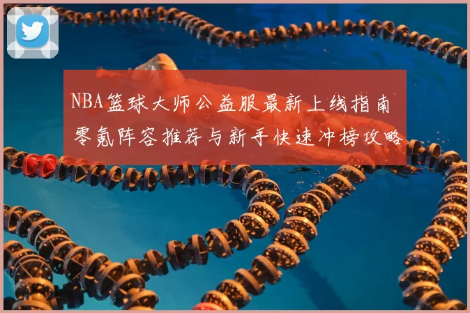 NBA篮球大师公益服最新上线指南 零氪阵容推荐与新手快速冲榜攻略