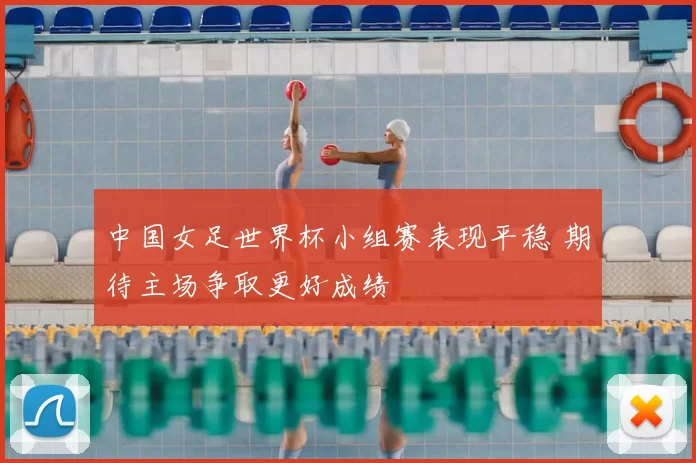 中国女足世界杯小组赛表现平稳 期待主场争取更好成绩