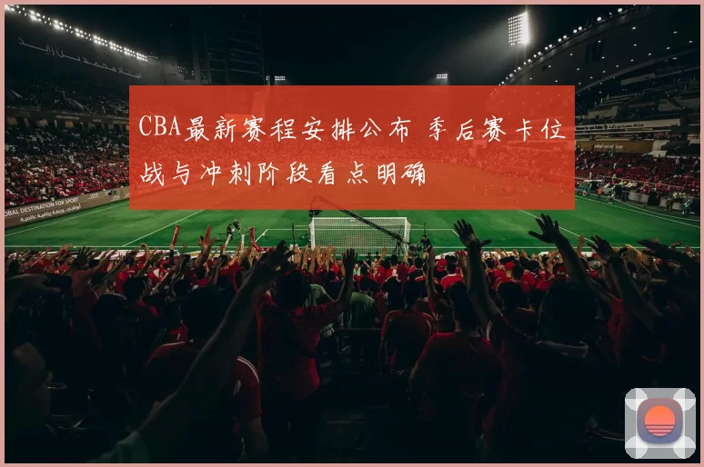 CBA最新赛程安排公布 季后赛卡位战与冲刺阶段看点明确