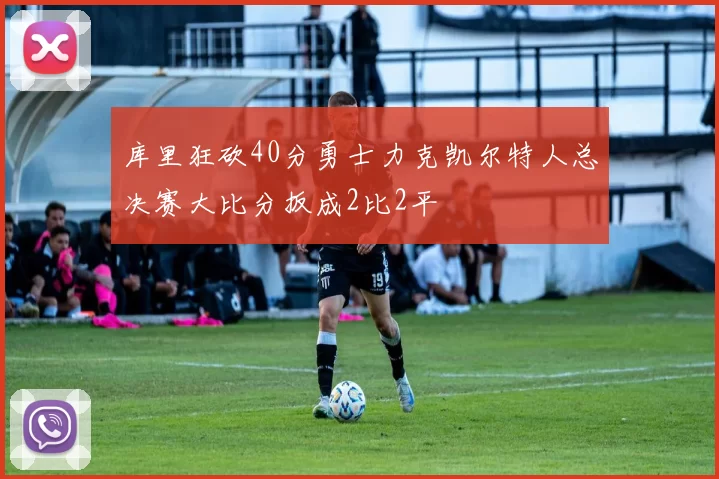 库里狂砍40分勇士力克凯尔特人总决赛大比分扳成2比2平