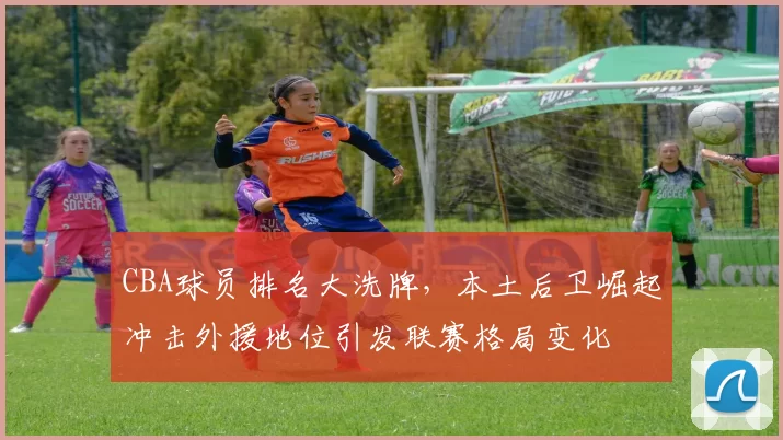 CBA球员排名大洗牌，本土后卫崛起冲击外援地位引发联赛格局变化