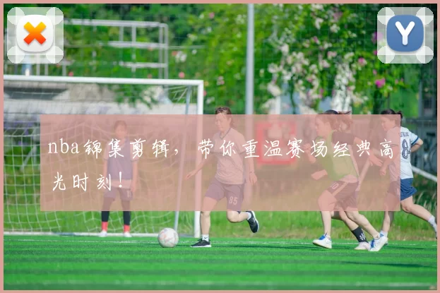 nba锦集剪辑，带你重温赛场经典高光时刻！