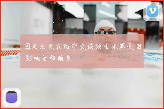 国足发夹式防守失误频出比赛受困 影响晋级前景