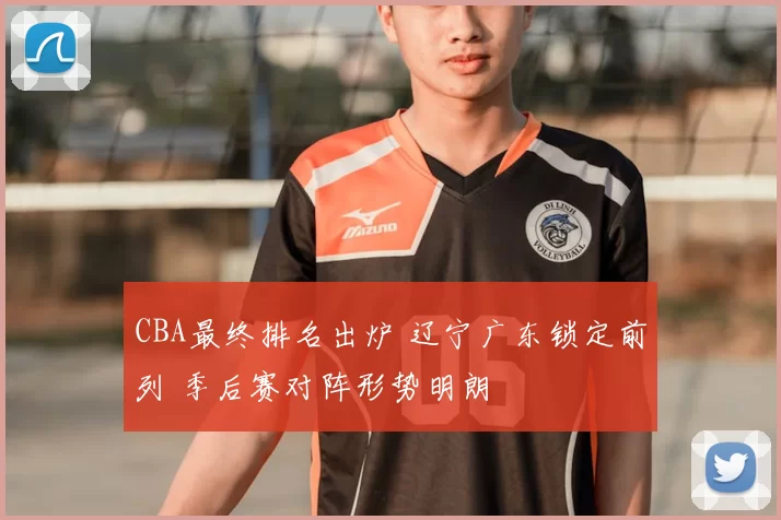 CBA最终排名出炉 辽宁广东锁定前列 季后赛对阵形势明朗