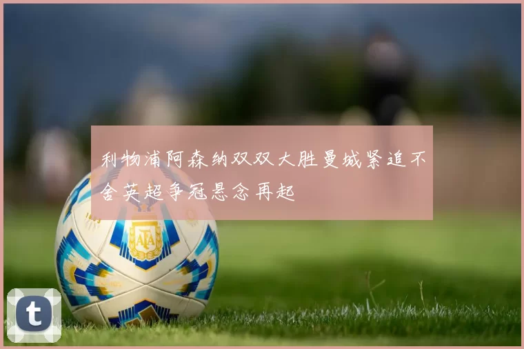 利物浦阿森纳双双大胜曼城紧追不舍英超争冠悬念再起