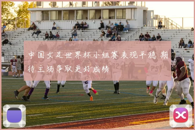 中国女足世界杯小组赛表现平稳 期待主场争取更好成绩