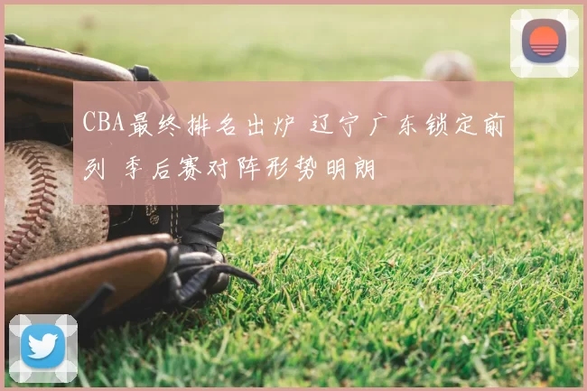 CBA最终排名出炉 辽宁广东锁定前列 季后赛对阵形势明朗
