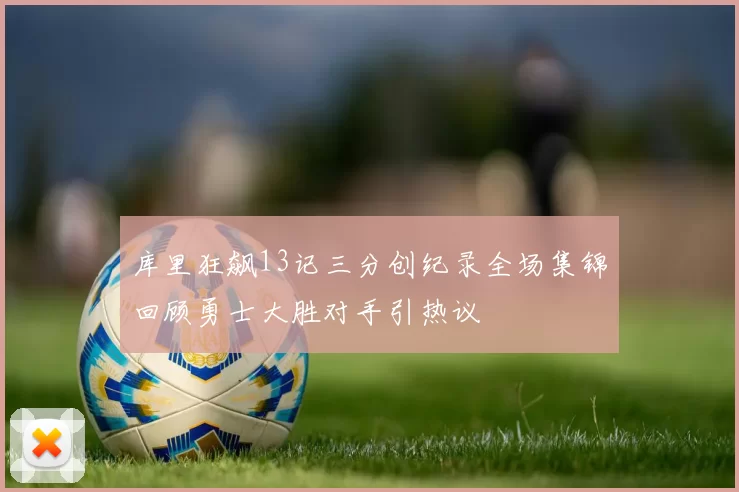 库里狂飙13记三分创纪录全场集锦回顾勇士大胜对手引热议