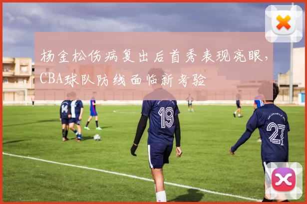 杨金松伤病复出后首秀表现亮眼,CBA球队防线面临新考验