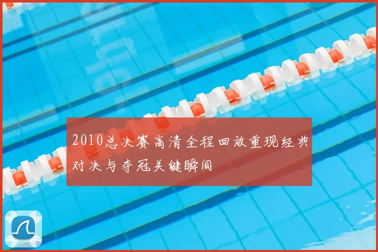2010总决赛高清全程回放重现经典对决与夺冠关键瞬间