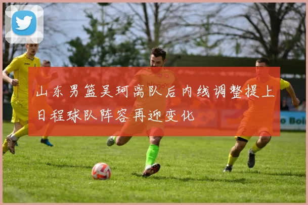 山东男篮吴珂离队后内线调整提上日程球队阵容再迎变化