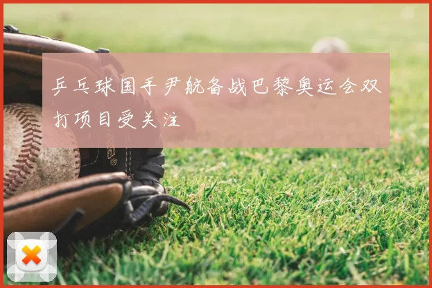 乒乓球国手尹航备战巴黎奥运会双打项目受关注