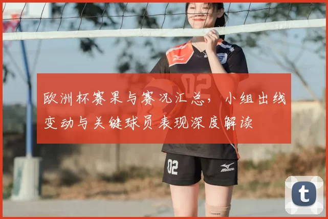 欧洲杯赛果与赛况汇总,小组出线变动与关键球员表现深度解读