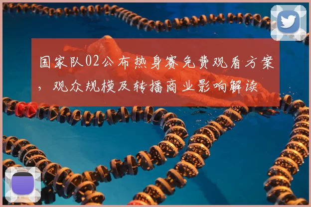 国家队02公布热身赛免费观看方案，观众规模及转播商业影响解读