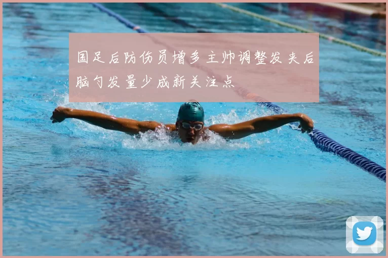 国足后防伤员增多主帅调整发夹后脑勺发量少成新关注点