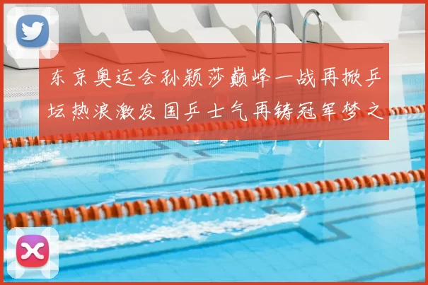 东京奥运会孙颖莎巅峰一战再掀乒坛热浪激发国乒士气再铸冠军梦之