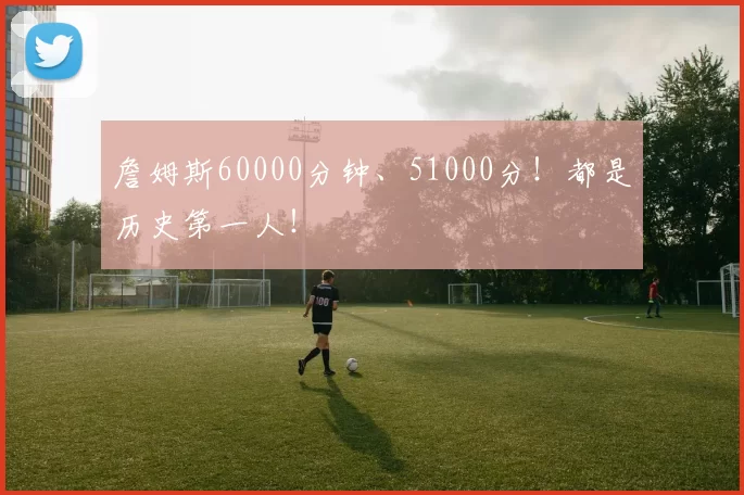 詹姆斯60000分钟、51000分！都是历史第一人！